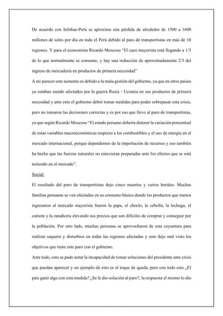 De acuerdo con Infobae-Perú se aproxima una pérdida de alrededor de 1500 a 1600
millones de soles por día en todo el Perú debido al paro de transportistas en más de 10
regiones. Y para el economista Ricardo Moscoso “El caos mayorista está llegando a 1/3
de lo que normalmente se consume, y hay una reducción de aproximadamente 2/3 del
ingreso de mercadería en productos de primera necesidad”
A mi parecer este aumento es debido a la mala gestión del gobierno, ya que en otros países
ya estaban siendo afectados por la guerra Rusia - Ucrania en sus productos de primera
necesidad y ante esto el gobierno debió tomar medidas para poder sobrepasar esta crisis,
pero no tomaron las decisiones correctas y es por eso que llevo al paro de transportistas,
ya que según Ricardo Moscoso “El estado peruano debería detener la variación porcentual
de estas variables macroeconómicas respecto a los combustibles y el uso de energía en el
mercado internacional, porque dependemos de la importación de recursos y eso también
ha hecho que las fuerzas naturales no estuvieran preparadas ante los efectos que se está
teniendo en el mercado”.
Social:
El resultado del paro de transportistas dejo cinco muertos y varios heridos. Muchas
familias peruanas se ven afectadas en su consumo básico donde los productos que menos
ingresaron al mercado mayorista fueron la papa, el choclo, la cebolla, la lechuga, el
camote y la zanahoria elevando sus precios que son difíciles de comprar y conseguir por
la población. Por otro lado, muchas personas se aprovecharon de esta coyuntura para
realizar saqueos y disturbios en todas las regiones afectadas y esto dejo mal visto los
objetivos que tiene este paro con el gobierno.
Ante todo, esto se pude notar la incapacidad de tomar soluciones del presidente ante crisis
que puedan aparecer y un ejemplo de esto es el toque de queda, pero con todo esto ¿El
país ganó algo con esta medida? ¿Se le dio solución al paro?, la respuesta el mismo lo dio
 