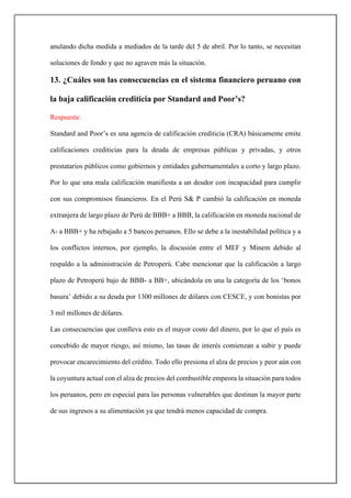 anulando dicha medida a mediados de la tarde del 5 de abril. Por lo tanto, se necesitan
soluciones de fondo y que no agraven más la situación.
13. ¿Cuáles son las consecuencias en el sistema financiero peruano con
la baja calificación crediticia por Standard and Poor’s?
Respuesta:
Standard and Poor’s es una agencia de calificación crediticia (CRA) básicamente emite
calificaciones crediticias para la deuda de empresas públicas y privadas, y otros
prestatarios públicos como gobiernos y entidades gubernamentales a corto y largo plazo.
Por lo que una mala calificación manifiesta a un deudor con incapacidad para cumplir
con sus compromisos financieros. En el Perú S& P cambió la calificación en moneda
extranjera de largo plazo de Perú de BBB+ a BBB, la calificación en moneda nacional de
A- a BBB+ y ha rebajado a 5 bancos peruanos. Ello se debe a la inestabilidad política y a
los conflictos internos, por ejemplo, la discusión entre el MEF y Minem debido al
respaldo a la administración de Petroperú. Cabe mencionar que la calificación a largo
plazo de Petroperú bajo de BBB- a BB+, ubicándola en una la categoría de los ‘bonos
basura’ debido a su deuda por 1300 millones de dólares con CESCE, y con bonistas por
3 mil millones de dólares.
Las consecuencias que conlleva esto es el mayor costo del dinero, por lo que el país es
concebido de mayor riesgo, así mismo, las tasas de interés comienzan a subir y puede
provocar encarecimiento del crédito. Todo ello presiona el alza de precios y peor aún con
la coyuntura actual con el alza de precios del combustible empeora la situación para todos
los peruanos, pero en especial para las personas vulnerables que destinan la mayor parte
de sus ingresos a su alimentación ya que tendrá menos capacidad de compra.
 