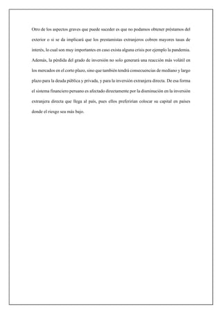 Otro de los aspectos graves que puede suceder es que no podamos obtener préstamos del
exterior o si se da implicará que los prestamistas extranjeros cobren mayores tasas de
interés, lo cual son muy importantes en caso exista alguna crisis por ejemplo la pandemia.
Además, la pérdida del grado de inversión no solo generará una reacción más volátil en
los mercados en el corto plazo, sino que también tendrá consecuencias de mediano y largo
plazo para la deuda pública y privada, y para la inversión extranjera directa. De esa forma
el sistema financiero peruano es afectado directamente por la disminución en la inversión
extranjera directa que llega al país, pues ellos preferirían colocar su capital en países
donde el riesgo sea más bajo.
 