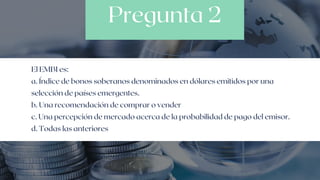 Pregunta 2
El EMBI es:
a. Índice de bonos soberanos denominados en dólares emitidos por una

selección de países emergentes.
b. Una recomendación de comprar o vender
c. Una percepción de mercado acerca de la probabilidad de pago del emisor.
d. Todas las anteriores
 
