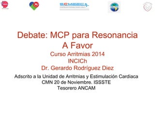 Debate: MCP para Resonancia 
A Favor 
Curso Arritmias 2014 
INCICh 
Dr. Gerardo Rodríguez Diez 
Adscrito a la Unidad de Arritmias y Estimulación Cardiaca 
CMN 20 de Noviembre. ISSSTE 
Tesorero ANCAM 
 
