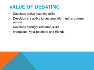 VALUE OF DEBATING 
• Develops active listening skills 
• Develops the ability to become informed on current 
issues 
• Develops stronger research skills 
• Impresses your teachers and friends 
 