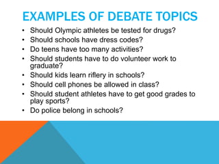 EXAMPLES OF DEBATE TOPICS 
• Should Olympic athletes be tested for drugs? 
• Should schools have dress codes? 
• Do teens have too many activities? 
• Should students have to do volunteer work to 
graduate? 
• Should kids learn riflery in schools? 
• Should cell phones be allowed in class? 
• Should student athletes have to get good grades to 
play sports? 
• Do police belong in schools? 
 