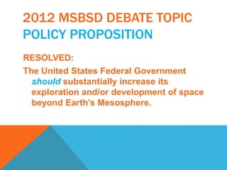 2012 MSBSD DEBATE TOPIC 
POLICY PROPOSITION 
RESOLVED: 
The United States Federal Government 
should substantially increase its 
exploration and/or development of space 
beyond Earth’s Mesosphere. 
 