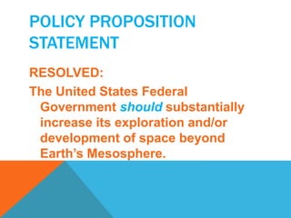 POLICY PROPOSITION 
STATEMENT 
RESOLVED: 
The United States Federal 
Government should substantially 
increase its exploration and/or 
development of space beyond 
Earth’s Mesosphere. 
 