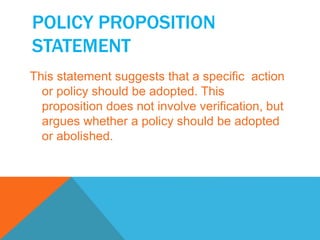 POLICY PROPOSITION 
STATEMENT 
This statement suggests that a specific action 
or policy should be adopted. This 
proposition does not involve verification, but 
argues whether a policy should be adopted 
or abolished. 
 