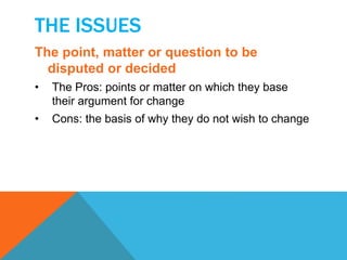THE ISSUES 
The point, matter or question to be 
disputed or decided 
• The Pros: points or matter on which they base 
their argument for change 
• Cons: the basis of why they do not wish to change 
 