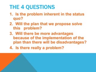 THE 4 QUESTIONS 
1. Is the problem inherent in the status 
quo? 
2. Will the plan that we propose solve 
this problem? 
3. Will there be more advantages 
because of the implementation of the 
plan than there will be disadvantages? 
4. Is there really a problem? 
 