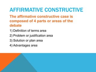 AFFIRMATIVE CONSTRUCTIVE 
The affirmative constructive case is 
composed of 4 parts or areas of the 
debate 
1) Definition of terms area 
2) Problem or justification area 
3) Solution or plan area 
4) Advantages area 
 