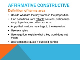 AFFIRMATIVE CONSTRUCTIVE 
Definition of terms area 
• Decide what are the key words in the proposition 
• Find definitions from reliable sources; dictionaries 
encyclopedias, web sites, experts 
• Apply their various meanings to the resolution 
• Use examples 
• Use negation: explain what a key word does not 
mean 
• Use testimony: quote a qualified person 
 