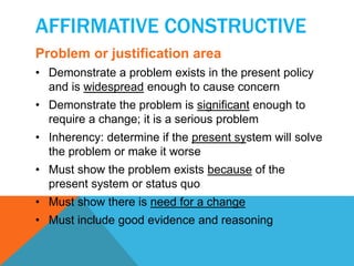 AFFIRMATIVE CONSTRUCTIVE 
Problem or justification area 
• Demonstrate a problem exists in the present policy 
and is widespread enough to cause concern 
• Demonstrate the problem is significant enough to 
require a change; it is a serious problem 
• Inherency: determine if the present system will solve 
the problem or make it worse 
• Must show the problem exists because of the 
present system or status quo 
• Must show there is need for a change 
• Must include good evidence and reasoning 
 