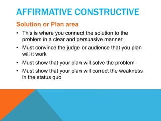 AFFIRMATIVE CONSTRUCTIVE 
Solution or Plan area 
• This is where you connect the solution to the 
problem in a clear and persuasive manner 
• Must convince the judge or audience that you plan 
will it work 
• Must show that your plan will solve the problem 
• Must show that your plan will correct the weakness 
in the status quo 
 