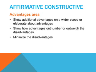 AFFIRMATIVE CONSTRUCTIVE 
Advantages area 
• Show additional advantages on a wider scope or 
elaborate about advantages 
• Show how advantages outnumber or outweigh the 
disadvantages 
• Minimize the disadvantages 
 