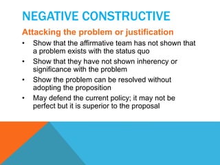 NEGATIVE CONSTRUCTIVE 
Attacking the problem or justification 
• Show that the affirmative team has not shown that 
a problem exists with the status quo 
• Show that they have not shown inherency or 
significance with the problem 
• Show the problem can be resolved without 
adopting the proposition 
• May defend the current policy; it may not be 
perfect but it is superior to the proposal 
 