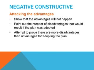 NEGATIVE CONSTRUCTIVE 
Attacking the advantages 
• Show that the advantages will not happen 
• Point out the number of disadvantages that would 
result if the plan was adopted 
• Attempt to prove there are more disadvantages 
than advantages for adopting the plan 
 