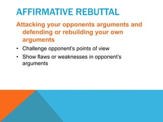 AFFIRMATIVE REBUTTAL 
Attacking your opponents arguments and 
defending or rebuilding your own 
arguments 
• Challenge opponent’s points of view 
• Show flaws or weaknesses in opponent’s 
arguments 
 