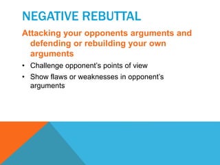 NEGATIVE REBUTTAL 
Attacking your opponents arguments and 
defending or rebuilding your own 
arguments 
• Challenge opponent’s points of view 
• Show flaws or weaknesses in opponent’s 
arguments 
 