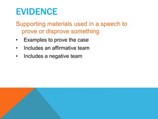 EVIDENCE 
Supporting materials used in a speech to 
prove or disprove something 
• Examples to prove the case 
• Includes an affirmative team 
• Includes a negative team 
 