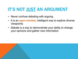 IT’S NOT JUST AN ARGUMENT 
• Never confuse debating with arguing 
• It is an open-minded, intelligent way to explore diverse 
viewpoints 
• Debate is a way to demonstrate your ability to change 
your opinions and gather new information 
 