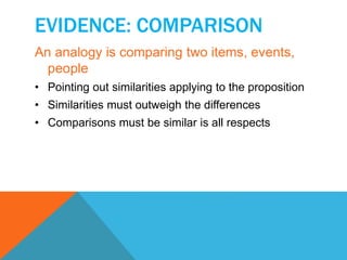 EVIDENCE: COMPARISON 
An analogy is comparing two items, events, 
people 
• Pointing out similarities applying to the proposition 
• Similarities must outweigh the differences 
• Comparisons must be similar is all respects 
 