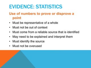 EVIDENCE: STATISTICS 
Use of numbers to prove or disprove a 
point 
• Must be representative of a whole 
• Must not be out of context 
• Must come from a reliable source that is identified 
• May need to be explained and interpret them 
• Must identify the source 
• Must not be overused 
 