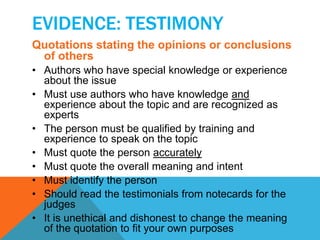 EVIDENCE: TESTIMONY 
Quotations stating the opinions or conclusions 
of others 
• Authors who have special knowledge or experience 
about the issue 
• Must use authors who have knowledge and 
experience about the topic and are recognized as 
experts 
• The person must be qualified by training and 
experience to speak on the topic 
• Must quote the person accurately 
• Must quote the overall meaning and intent 
• Must identify the person 
• Should read the testimonials from notecards for the 
judges 
• It is unethical and dishonest to change the meaning 
of the quotation to fit your own purposes 
 