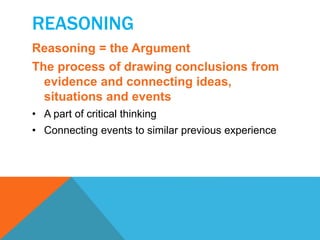 REASONING 
Reasoning = the Argument 
The process of drawing conclusions from 
evidence and connecting ideas, 
situations and events 
• A part of critical thinking 
• Connecting events to similar previous experience 
 