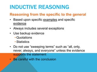 INDUCTIVE REASONING 
Reasoning from the specific to the general 
• Based upon specific examples and specific 
evidence 
• Always includes several exceptions 
• Use backup evidence 
• Quotations 
• Statistics 
• Do not use “sweeping terms” such as “all, only, 
never, always, and everyone” unless the evidence 
supports the statement 
• Be careful with the conclusion 
 