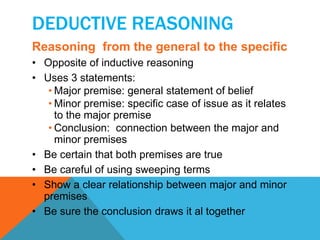 DEDUCTIVE REASONING 
Reasoning from the general to the specific 
• Opposite of inductive reasoning 
• Uses 3 statements: 
• Major premise: general statement of belief 
• Minor premise: specific case of issue as it relates 
to the major premise 
• Conclusion: connection between the major and 
minor premises 
• Be certain that both premises are true 
• Be careful of using sweeping terms 
• Show a clear relationship between major and minor 
premises 
• Be sure the conclusion draws it al together 
 