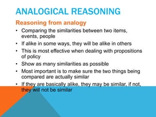 ANALOGICAL REASONING 
Reasoning from analogy 
• Comparing the similarities between two items, 
events, people 
• If alike in some ways, they will be alike in others 
• This is most effective when dealing with propositions 
of policy 
• Show as many similarities as possible 
• Most important is to make sure the two things being 
compared are actually similar 
• If they are basically alike, they may be similar, if not, 
they will not be similar 
 