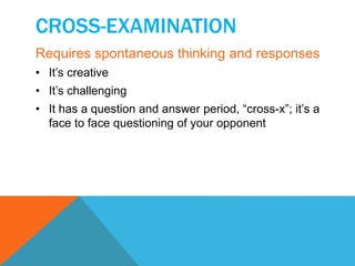 CROSS-EXAMINATION 
Requires spontaneous thinking and responses 
• It’s creative 
• It’s challenging 
• It has a question and answer period, “cross-x”; it’s a 
face to face questioning of your opponent 
 