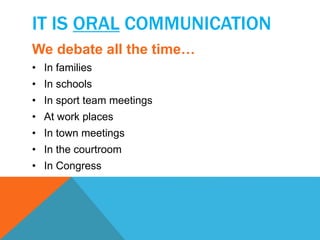 IT IS ORAL COMMUNICATION 
We debate all the time… 
• In families 
• In schools 
• In sport team meetings 
• At work places 
• In town meetings 
• In the courtroom 
• In Congress 
 