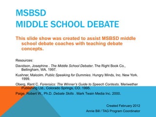 MSBSD 
MIDDLE SCHOOL DEBATE 
This slide show was created to assist MSBSD middle 
school debate coaches with teaching debate 
concepts. 
Resources: 
Davidson, Josephine . The Middle School Debater. The Right Book Co., 
Bellingham, WA. 1997. 
Kushner, Malcolm. Public Speaking for Dummies. Hungry Minds, Inc. New York. 
1999. 
Oberg, Rent C. Forensics: The Winner’s Guide to Speech Contests. Meriwether 
Publishing Ltd., Colorado Springs, CO. 1995. 
Paige, Robert W., Ph.D. Debate Skills . Mark Twain Media Inc. 2000. 
Created February 2012 
Annie Bill / TAG Program Coordinator 

