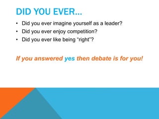 DID YOU EVER… 
• Did you ever imagine yourself as a leader? 
• Did you ever enjoy competition? 
• Did you ever like being “right”? 
If you answered yes then debate is for you! 
 