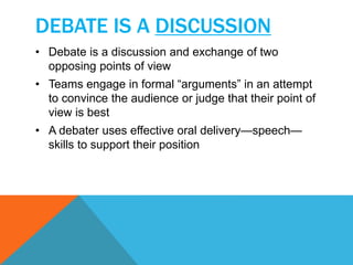DEBATE IS A DISCUSSION 
• Debate is a discussion and exchange of two 
opposing points of view 
• Teams engage in formal “arguments” in an attempt 
to convince the audience or judge that their point of 
view is best 
• A debater uses effective oral delivery—speech— 
skills to support their position 
 