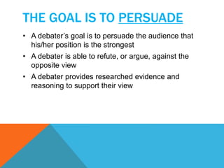 THE GOAL IS TO PERSUADE 
• A debater’s goal is to persuade the audience that 
his/her position is the strongest 
• A debater is able to refute, or argue, against the 
opposite view 
• A debater provides researched evidence and 
reasoning to support their view 
 