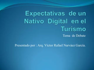 Expectativas  de un Nativo  Digital  en el Turismo   Tema  de Debate  Presentado por : Arq. Víctor Rafael Narváez García. 