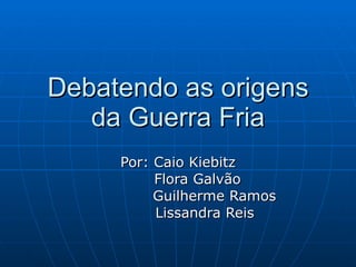 Debatendo as origens da Guerra Fria Por: Caio Kiebitz Flora Galvão Guilherme Ramos Lissandra Reis 