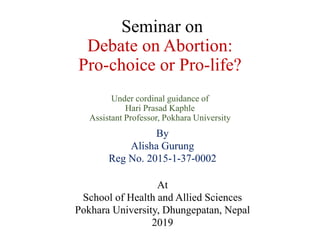 Seminar on
Debate on Abortion:
Pro-choice or Pro-life?
Under cordinal guidance of
Hari Prasad Kaphle
Assistant Professor, Pokhara University
By
Alisha Gurung
Reg No. 2015-1-37-0002
At
School of Health and Allied Sciences
Pokhara University, Dhungepatan, Nepal
2019
 