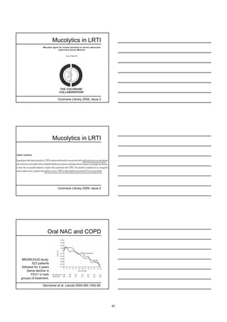 Mucolytics in LRTI




                         Cochrane Library 2009, issue 2




                       Mucolytics in LRTI




                         Cochrane Library 2009, issue 2




                  Oral NAC and COPD



 BRONCHUS study:
        523 patients
followed for 3 years
    Same decline in
       FEV1 in both
groups of treatment.

               Decramer et al. Lancet 2005;365:1552-60




                                                          67
 