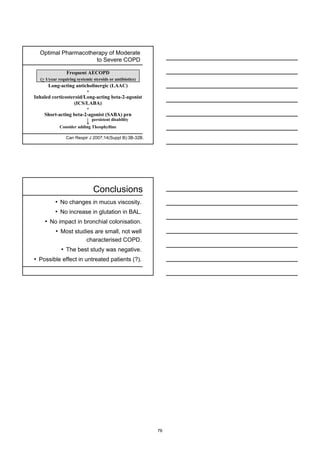 Optimal Pharmacotherapy of Moderate
                     to Severe COPD

                Frequent AECOPD
  (> 1/year requiring systemic steroids or antibiotics)
      Long-acting anticholinergic (LAAC)
                           +
Inhaled corticosteroid/Long-acting beta-2-agonist
                   (ICS/LABA)
                           +
    Short-acting beta-2-agonist (SABA) prn
                               persistent disability
            Consider adding Theophylline

                Can Respir J 2007;14(Suppl B):3B-32B.




                               Conclusions
          • No changes in mucus viscosity.
          • No increase in glutation in BAL.
    • No impact in bronchial colonisation.
          • Most studies are small, not well
                           characterised COPD.
             • The best study was negative.
• Possible effect in untreated patients (?).




                                                          76
 