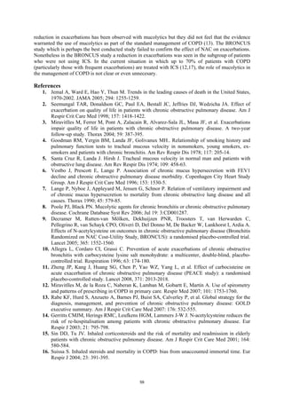 reduction in exacerbations has been observed with mucolytics but they did not feel that the evidence
warranted the use of mucolytics as part of the standard management of COPD (13). The BRONCUS
study which is perhaps the best conducted study failed to confirm the effect of NAC on exacerbations.
Nonetheless in the BRONCUS study a reduction in exacerbations was seen in the subgroup of patients
who were not using ICS. In the current situation in which up to 70% of patients with COPD
(particularly those with frequent exacerbations) are treated with ICS (12,17), the role of mucolytics in
the management of COPD is not clear or even unnecesary.

References
    1. Jemal A, Ward E, Hao Y, Thun M. Trends in the leading causes of death in the United States,
        1970-2002. JAMA 2005; 294: 1255-1259.
    2. Seemungal TAR, Donaldson GC, Paul EA, Bestall JC, Jeffries DJ, Wedzicha JA. Effect of
        exacerbation on quality of life in patients with chronic obstructive pulmonary disease. Am J
        Respir Crit Care Med 1998; 157: 1418-1422.
    3. Miravitlles M, Ferrer M, Pont A, Zalacain R, Alvarez-Sala JL, Masa JF, et al. Exacerbations
        impair quality of life in patients with chronic obstructive pulmonary disease. A two-year
        follow-up study. Thorax 2004; 59: 387-395.
    4. Goodman RM, Yergin BM, Landa JF, Golivanux MH.. Relationship of smoking history and
        pulmonary function tests to tracheal mucous velocity in nonsmokers, young smokers, ex-
        smokers and patients with chronic bronchitis. Am Rev Respir Dis 1978; 117: 205-14.
    5. Santa Cruz R, Landa J. Hirsh J. Tracheal mucous velocity in normal man and patients with
        obstructive lung disease. Am Rev Respir Dis 1974; 109: 458-63.
    6. Vestbo J, Prescott E, Lange P. Association of chronic mucus hypersecretion with FEV1
        decline and chronic obstructive pulmonary disease morbidity. Copenhagen City Heart Study
        Group. Am J Respir Crit Care Med 1996; 153: 1530-5.
    7. Lange P, Nyboe J, Appleyard M, Jensen G, Schnor P. Relation of ventilatory impairment and
        of chronic mucus hypersecretion to mortality from chronic obstructive lung disease and all
        causes. Thorax 1990; 45: 579-85.
    8. Poole PJ, Black PN. Mucolytic agents for chronic bronchitis or chronic obstructive pulmonary
        disease. Cochrane Database Syst Rev 2006; Jul 19: 3:CD001287.
    9. Decramer M, Rutten-van Mölken, Dekhuijzen PNR, Troosters T, van Herwarden C,
        Pellegrino R, van Schayk CPO, Oliveri D, Del Donno M, De Backer W, Lankhorst I, Ardia A.
        Effects of N-acetylcysteine on outcomes in chronic obstructive pulmonary disease (Bronchitis
        Randomized on NAC Cost-Utility Study, BRONCUS): a randomised placebo-controlled trial.
        Lancet 2005; 365: 1552-1560.
    10. Allegra L, Cordaro CI, Grassi C. Prevention of acute exacerbations of chronic obstructive
        bronchitis with carbocysteine lysine salt monohydrate: a multicenter, double-blind, placebo-
        controlled trial. Respiration 1996; 63: 174-180.
    11. Zheng JP, Kang J, Huang SG, Chen P, Yao WZ, Yang L, et al. Effect of carbocisteine on
        acute exacerbation of chronic obstructive pulmonary disease (PEACE study): a randomised
        placebo-controlled study. Lancet 2008, 371: 2013-2018.
    12. Miravitlles M, de la Roza C, Naberan K, Lamban M, Gobartt E, Martín A. Use of spirometry
        and patterns of prescribing in COPD in primary care. Respir Med 2007; 101: 1753-1760.
    13. Rabe KF, Hurd S, Anzueto A, Barnes PJ, Buist SA, Calverley P, et al. Global strategy for the
        diagnosis, management, and prevention of chronic obstructive pulmonary disease: GOLD
        executive summary. Am J Respir Crit Care Med 2007: 176: 532-555.
    14. Gerritts CMJM, Herings RMC, Leufkens HGM, Lammers J-W J. N-acetylcysteine reduces the
        risk of re-hospitalisation among patients with chronic obstructive pulmonary disease. Eur
        Respir J 2003; 21: 795-798.
    15. Sin DD, Tu JV. Inhaled corticosteroids and the risk of mortality and readmission in elderly
        patients with chronic obstructive pulmonary disease. Am J Respir Crit Care Med 2001; 164:
        580-584.
    16. Suissa S. Inhaled steroids and mortality in COPD: bias from unaccounted immortal time. Eur
        Respir J 2004; 23: 391-395.



                                                  59
 