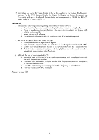 17. Miravitlles M, Murio C, Tirado-Conde G, Levy G, Muellerova H, Soriano JB, Ramirez-
       Venegas A, Ko FWS, Canelos-Estrella B, Giugno E, Bergna M, Chérrez I, Anzueto A.
       Geographic differences in clinical characteristics and management of COPD: the EPOCA
       study. Int J COPD 2008; 3: 803-814.

Evaluation
   1. Which of the following is false regarding clinical trials with mucolytics:
         a. They consistently show a reduction in hospitalisations compared with placebo
         b. There is a reduction in exacerbations with mucolytics in patients not treated with
             inhaled corticosteroids
         c. Mucolytics are well tolerated
         d. There is no signficant difference in results between NAC and carbocysteine

   2. The BROCHUS trial with NAC versus placebo:
         a. Followed more than 500 patients for 4 years
         b. Demonstrated a reduction in the rate of decline of FEV1 in patients treated with NAC
         c. Did not show any difference in the rate of exacerbations between the 2 treatment arms
         d. Patients with concomitant teratment with theophyllines showed a trend towards a
            reduction in exacerbations in the NAC arm

   3. Which is the role of mucolytics in COPD:
         a. Should be used in moderate to severe patients not treated with inhaled corticosteroids
             and with frequent exacerbations.
         b. Should be used in moderate to severe patients with frequent exacerbations irrespective
             of concomitant medication.
         c. Should be used in early disease irrespective of the frequency of exacerbations
         d. They have no role in COPD treatment

Answers on page 109




                                               60
 