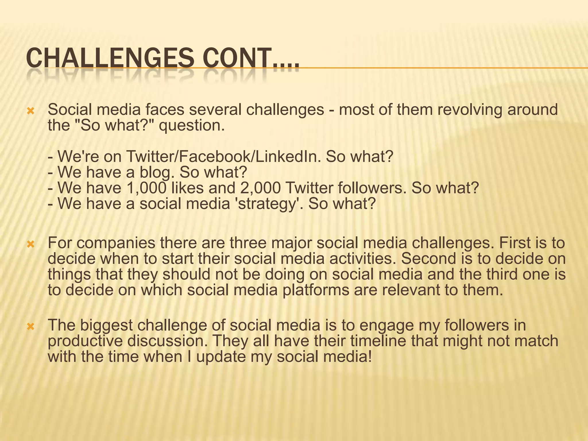 CHALLENGES CONT….
   Social media faces several challenges - most of them revolving around
    the "So what?" question.
    - We're on Twitter/Facebook/LinkedIn. So what?
    - We have a blog. So what?
    - We have 1,000 likes and 2,000 Twitter followers. So what?
    - We have a social media 'strategy'. So what?

   For companies there are three major social media challenges. First is to
    decide when to start their social media activities. Second is to decide on
    things that they should not be doing on social media and the third one is
    to decide on which social media platforms are relevant to them.

   The biggest challenge of social media is to engage my followers in
    productive discussion. They all have their timeline that might not match
    with the time when I update my social media!
 