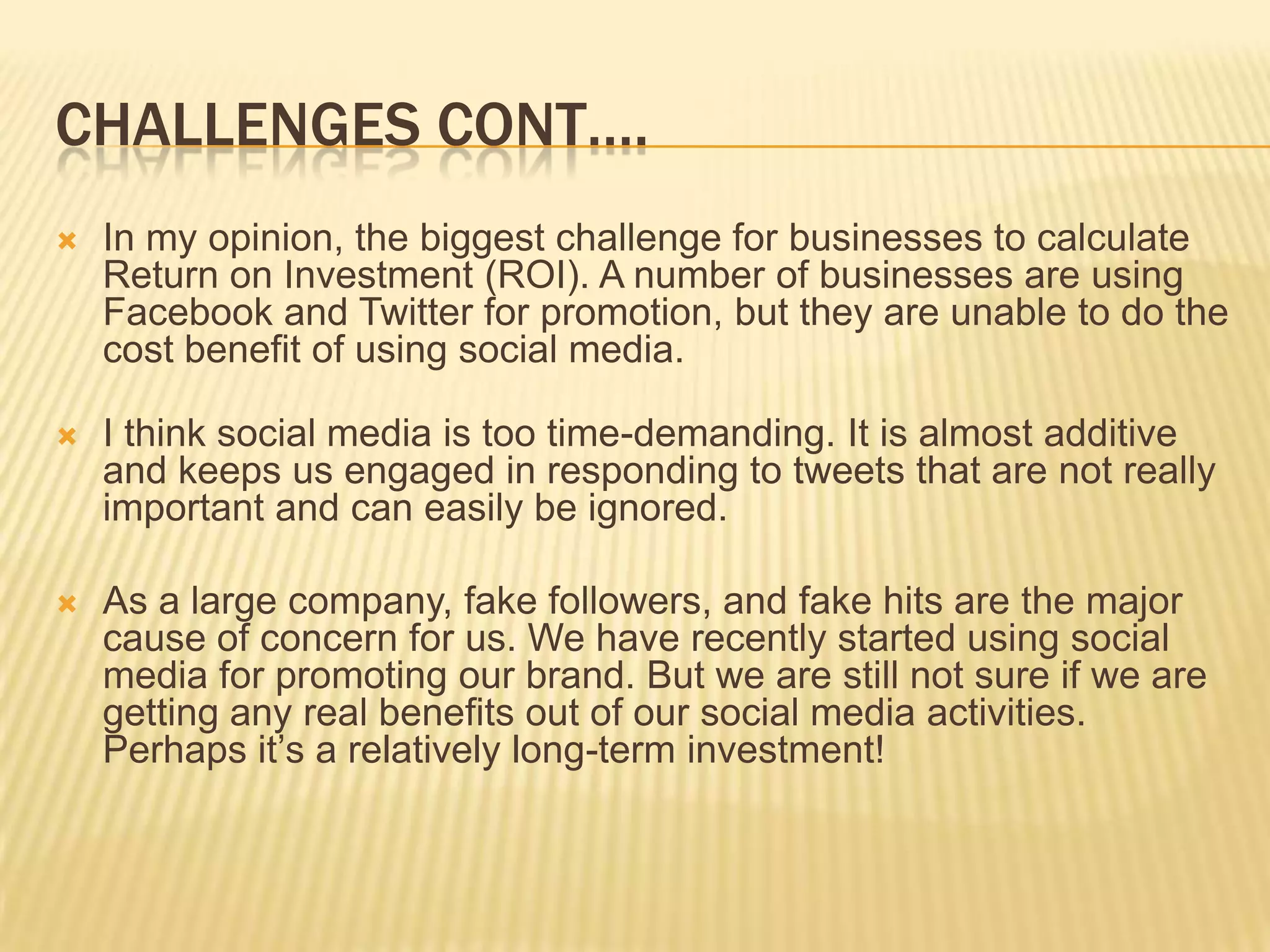 CHALLENGES CONT….
   In my opinion, the biggest challenge for businesses to calculate
    Return on Investment (ROI). A number of businesses are using
    Facebook and Twitter for promotion, but they are unable to do the
    cost benefit of using social media.

   I think social media is too time-demanding. It is almost additive
    and keeps us engaged in responding to tweets that are not really
    important and can easily be ignored.

   As a large company, fake followers, and fake hits are the major
    cause of concern for us. We have recently started using social
    media for promoting our brand. But we are still not sure if we are
    getting any real benefits out of our social media activities.
    Perhaps it’s a relatively long-term investment!
 