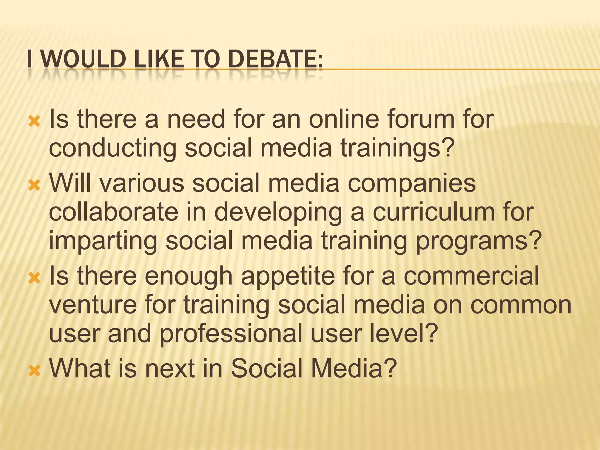 I WOULD LIKE TO DEBATE:

 Is there a need for an online forum for
  conducting social media trainings?
 Will various social media companies
  collaborate in developing a curriculum for
  imparting social media training programs?
 Is there enough appetite for a commercial
  venture for training social media on common
  user and professional user level?
 What is next in Social Media?
 