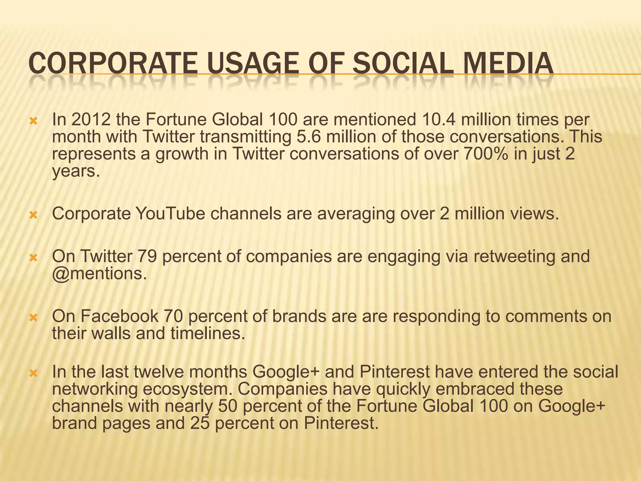 CORPORATE USAGE OF SOCIAL MEDIA
   In 2012 the Fortune Global 100 are mentioned 10.4 million times per
    month with Twitter transmitting 5.6 million of those conversations. This
    represents a growth in Twitter conversations of over 700% in just 2
    years.

   Corporate YouTube channels are averaging over 2 million views.

   On Twitter 79 percent of companies are engaging via retweeting and
    @mentions.

   On Facebook 70 percent of brands are are responding to comments on
    their walls and timelines.

   In the last twelve months Google+ and Pinterest have entered the social
    networking ecosystem. Companies have quickly embraced these
    channels with nearly 50 percent of the Fortune Global 100 on Google+
    brand pages and 25 percent on Pinterest.
 