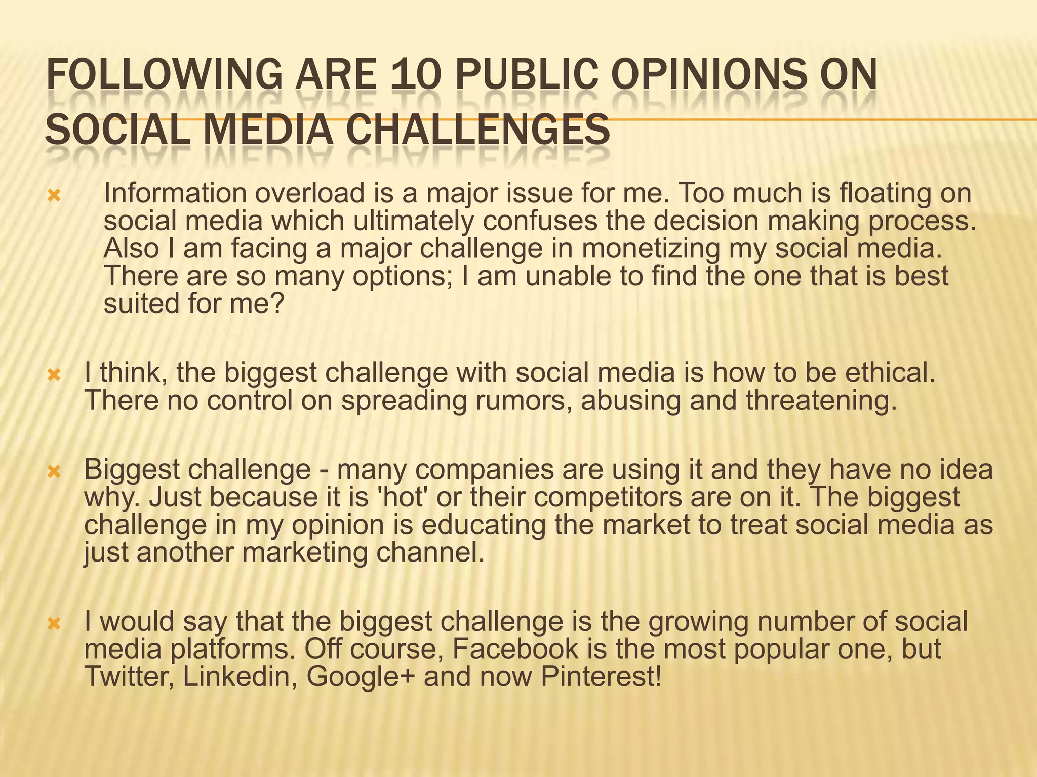 FOLLOWING ARE 10 PUBLIC OPINIONS ON
SOCIAL MEDIA CHALLENGES
    Information overload is a major issue for me. Too much is floating on
     social media which ultimately confuses the decision making process.
     Also I am facing a major challenge in monetizing my social media.
     There are so many options; I am unable to find the one that is best
     suited for me?

   I think, the biggest challenge with social media is how to be ethical.
    There no control on spreading rumors, abusing and threatening.

   Biggest challenge - many companies are using it and they have no idea
    why. Just because it is 'hot' or their competitors are on it. The biggest
    challenge in my opinion is educating the market to treat social media as
    just another marketing channel.

   I would say that the biggest challenge is the growing number of social
    media platforms. Off course, Facebook is the most popular one, but
    Twitter, Linkedin, Google+ and now Pinterest!
 