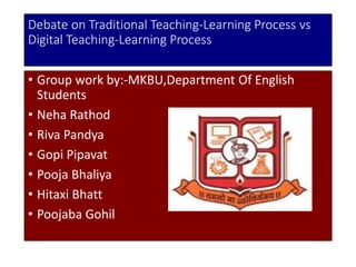 Debate on Traditional Teaching-Learning Process vs
Digital Teaching-Learning Process
• Group work by:-MKBU,Department Of English
Students
• Neha Rathod
• Riva Pandya
• Gopi Pipavat
• Pooja Bhaliya
• Hitaxi Bhatt
• Poojaba Gohil
 