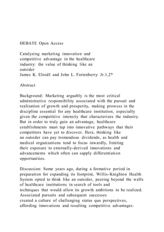 DEBATE Open Access
Catalyzing marketing innovation and
competitive advantage in the healthcare
industry: the value of thinking like an
outsider
James K. Elrod1 and John L. Fortenberry Jr.1,2*
Abstract
Background: Marketing arguably is the most critical
administrative responsibility associated with the pursuit and
realization of growth and prosperity, making prowess in the
discipline essential for any healthcare institution, especially
given the competitive intensity that characterizes the industry.
But in order to truly gain an advantage, healthcare
establishments must tap into innovative pathways that their
competitors have yet to discover. Here, thinking like
an outsider can pay tremendous dividends, as health and
medical organizations tend to focus inwardly, limiting
their exposure to externally-derived innovations and
advancements which often can supply differentiation
opportunities.
Discussion: Some years ago, during a formative period in
preparation for expanding its footprint, Willis-Knighton Health
System opted to think like an outsider, peering beyond the walls
of healthcare institutions in search of tools and
techniques that would allow its growth ambitions to be realized.
Associated pursuits and subsequent successes
created a culture of challenging status quo perspectives,
affording innovations and resulting competitive advantages.
 
